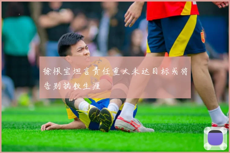 徐根宝坦言责任重大未达目标或将告别执教生涯