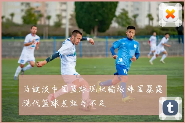 马健谈中国篮球现状输给韩国暴露现代篮球差距与不足