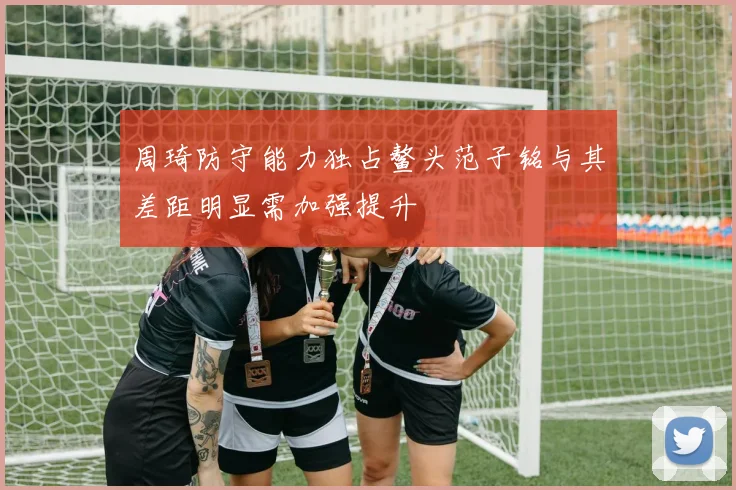 周琦防守能力独占鳌头范子铭与其差距明显需加强提升
