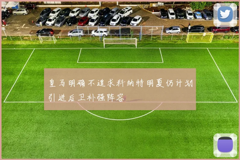 皇马明确不追求科纳特明夏仍计划引进后卫补强阵容