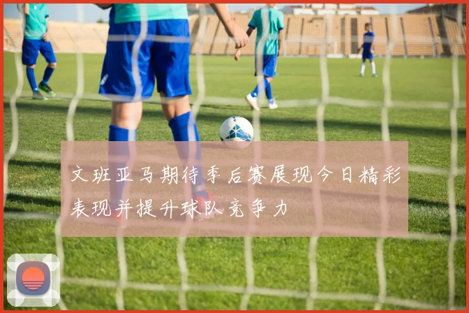 文班亚马期待季后赛展现今日精彩表现并提升球队竞争力