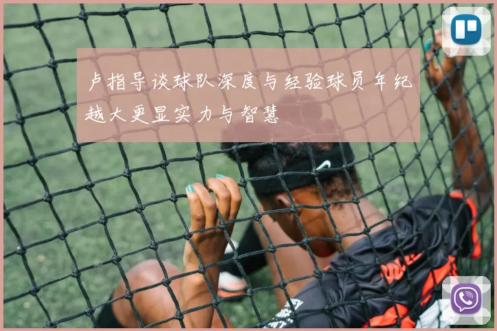 卢指导谈球队深度与经验球员年纪越大更显实力与智慧