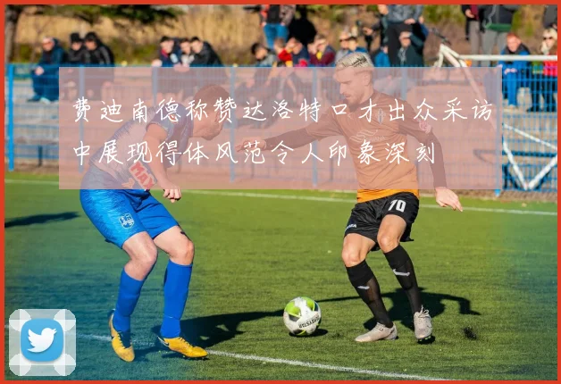 费迪南德称赞达洛特口才出众采访中展现得体风范令人印象深刻