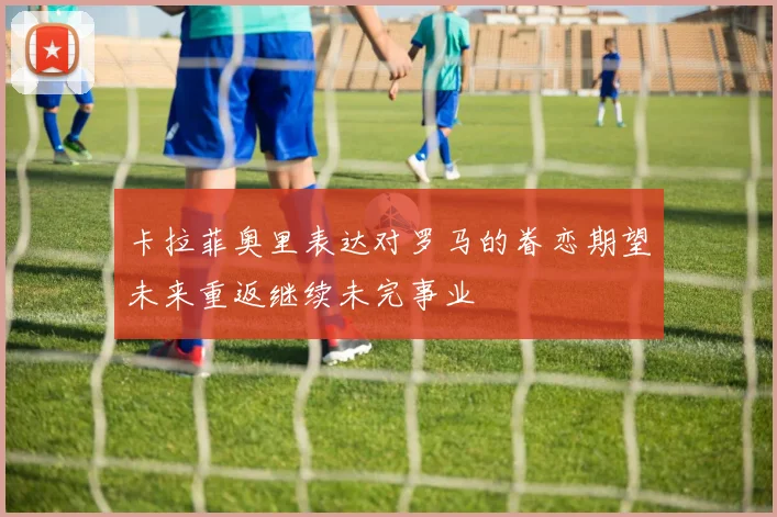 卡拉菲奥里表达对罗马的眷恋期望未来重返继续未完事业